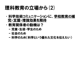 理科教育の立場から(2)
•科学技術コミュニケーションに、学校教育の補
完・支援・増強効果を期待
•教育関係者の動機は？
– 児童・生徒・学生のため
– 社会のため
– 科学のため（科学という優れた文化を伝えたい）
 