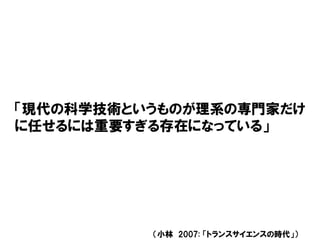 「現代の科学技術というものが理系の専門家だけ
に任せるには重要すぎる存在になっている」
（小林 2007: 「トランスサイエンスの時代」）
 