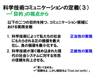 1. 科学技術によって私たちの社会
にもたらされる正の価値を最大
化し、負の価値を最小化する。
2. 科学技術が深く埋め込まれた現
代の社会システムに対する市民
の信頼を向上させる。
正当性の実現
正統性の実現
以下の二つの目的を持つ、コミュニケーション領域に
おける実践全般
科学技術コミュニケーションの定義（３）
―「目的」の視点から
≠「言いくるめる」
＝「信頼せよ、しかし検証せよ(Trust, but verify.)」
 