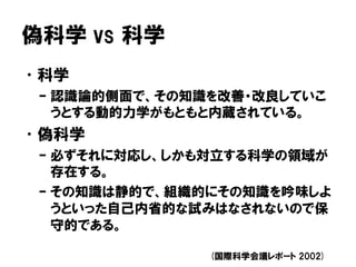 偽科学 vs 科学
•科学
– 認識論的側面で、その知識を改善・改良していこ
うとする動的力学がもともと内蔵されている。
•偽科学
– 必ずそれに対応し、しかも対立する科学の領域が
存在する。
– その知識は静的で、組織的にその知識を吟味しよ
うといった自己内省的な試みはなされないので保
守的である。
(国際科学会議レポート 2002)
 