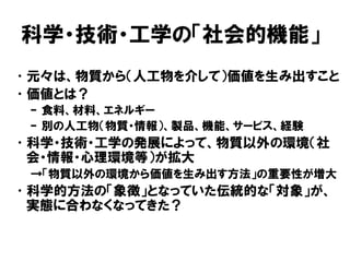 科学・技術・工学の「社会的機能」
•元々は、物質から（人工物を介して）価値を生み出すこと
•価値とは？
– 食料、材料、エネルギー
– 別の人工物（物質・情報）、製品、機能、サービス、経験
•科学・技術・工学の発展によって、物質以外の環境（社
会・情報・心理環境等）が拡大
→「物質以外の環境から価値を生み出す方法」の重要性が増大
•科学的方法の「象徴」となっていた伝統的な「対象」が、
実態に合わなくなってきた？
 