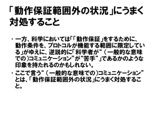 「動作保証範囲外の状況」にうまく
対処すること
•一方、科学においては「「動作保証」をするために、
動作条件を、プロトコルが機能する範囲に限定してい
る」がゆえに、逆説的に「科学者が“ （一般的な意味
での）コミュニケーション”が“苦手”」であるかのような
印象を持たれるのかもしれない。
•ここで言う“ （一般的な意味での）コミュニケーション”
とは、「動作保証範囲外の状況」にうまく対処するこ
と。
 
