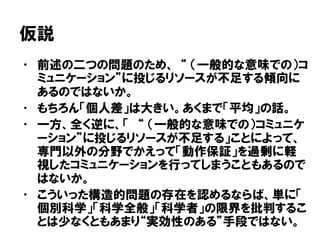 仮説
• 前述の二つの問題のため、 “ （一般的な意味での）コ
ミュニケーション”に投じるリソースが不足する傾向に
あるのではないか。
• もちろん「個人差」は大きい。あくまで「平均」の話。
• 一方、全く逆に、「 “ （一般的な意味での）コミュニケ
ーション”に投じるリソースが不足する」ことによって、
専門以外の分野でかえって「動作保証」を過剰に軽
視したコミュニケーションを行ってしまうこともあるので
はないか。
• こういった構造的問題の存在を認めるならば、単に「
個別科学」「科学全般」「科学者」の限界を批判するこ
とは少なくともあまり“実効性のある”手段ではない。
 