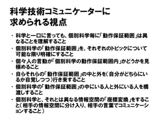 科学技術コミュニケーターに
求められる視点
•科学と一口に言っても、個別科学毎に「動作保証範囲」は異
なることを理解すること
•個別科学の「動作保証範囲」を、それぞれのトピックについて
可能な限り明確にすること
•個々人の言動が「個別科学の動作保証範囲内」かどうかを見
極めること
•自らそれらの「動作保証範囲」の中と外を（自分がどちらにい
るか自覚しつつ）行き来すること
•個別科学の「動作保証範囲」の中にいる人と外にいる人を橋
渡しすること
•個別科学と、それとは異なる情報空間の「座標変換」をするこ
と（相手の情報空間に分け入り、相手の言葉でコミュニケーシ
ョンすること）
 