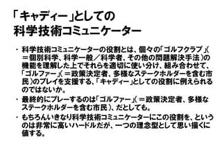「キャディー」としての
科学技術コミュニケーター
•科学技術コミュニケーターの役割とは、個々の「ゴルフクラブ」（
＝個別科学、科学一般／科学者、その他の問題解決手法）の
機能を理解した上でそれらを適切に使い分け、組み合わせて、
「ゴルファー」（＝政策決定者、多様なステークホルダーを含む市
民）のプレイを支援する、「キャディー」としての役割に例えられる
のではないか。
•最終的にプレーするのは「ゴルファー」（＝政策決定者、多様な
ステークホルダーを含む市民）、だとしても。
•もちろんいきなり科学技術コミュニケーターにこの役割を、という
のは非常に高いハードルだが、一つの理念型として思い描くに
値する。
 