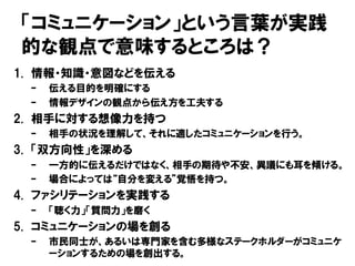 「コミュニケーション」という言葉が実践
的な観点で意味するところは？
1. 情報・知識・意図などを伝える
– 伝える目的を明確にする
– 情報デザインの観点から伝え方を工夫する
2. 相手に対する想像力を持つ
– 相手の状況を理解して、それに適したコミュニケーションを行う。
3. 「双方向性」を深める
– 一方的に伝えるだけではなく、相手の期待や不安、異議にも耳を傾ける。
– 場合によっては“自分を変える”覚悟を持つ。
4. ファシリテーションを実践する
– 「聴く力」「質問力」を磨く
5. コミュニケーションの場を創る
– 市民同士が、あるいは専門家を含む多様なステークホルダーがコミュニケ
ーションするための場を創出する。
 