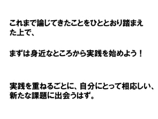 これまで論じてきたことをひととおり踏まえ
た上で、
まずは身近なところから実践を始めよう！
実践を重ねるごとに、自分にとって相応しい、
新たな課題に出会うはず。
 
