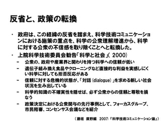 反省と、政策の転換
• 政府は、この経緯の反省を踏まえ、科学技術コミュニケーショ
ンにおける施策の重点を、科学の公衆理解増進から、科学
に対する公衆の不信感を取り除くことへと転換した。
• 上院科学技術委員会勧告「科学と社会」（ 2000)
– 公衆の、政府や産業界と関わりを持つ科学への信頼が低い
– 遺伝子組み換え食品やクローニングなど直接的な利益を実感しにく
い科学に対しても拒否反応がある
– 信頼に対する危機的状態が、「対話(dialogue)」を求める新しい社会
状況を生み出している
– 科学的知識の不確実性を隠せば、必ず公衆からの信頼と尊敬を損
なう
– 政策決定における公衆関与の先行事例として、フォーカスグループ、
市民陪審、コンセンサス会議などを紹介
（藤垣 廣野編 2007: 『科学技術コミュニケーション論』）
 