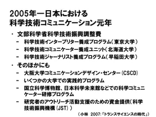 2005年―日本における
科学技術コミュニケーション元年
• 文部科学省科学技術振興調整費
– 科学技術インタープリター養成プログラム（東京大学）
– 科学技術コミュニケーター養成ユニット（北海道大学）
– 科学技術ジャーナリスト養成プログラム（早稲田大学）
• そのほかにも
– 大阪大学コミュニケーションデザイン・センター(CSCD)
– いくつかの大学での実践的プログラム
– 国立科学博物館、日本科学未来館などでの科学コミュニ
ケーター研修プログラム
– 研究者のアウトリーチ活動支援のための資金提供（科学
技術振興機構(JST)）
（小林 2007: 「トランスサイエンスの時代」）
 