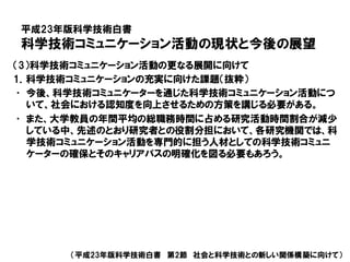 平成23年版科学技術白書
科学技術コミュニケーション活動の現状と今後の展望
（平成23年版科学技術白書 第2節 社会と科学技術との新しい関係構築に向けて）
（3）科学技術コミュニケーション活動の更なる展開に向けて
1．科学技術コミュニケーションの充実に向けた課題（抜粋）
• 今後、科学技術コミュニケーターを通じた科学技術コミュニケーション活動につ
いて、社会における認知度を向上させるための方策を講じる必要がある。
• また、大学教員の年間平均の総職務時間に占める研究活動時間割合が減少
している中、先述のとおり研究者との役割分担において、各研究機関では、科
学技術コミュニケーション活動を専門的に担う人材としての科学技術コミュニ
ケーターの確保とそのキャリアパスの明確化を図る必要もあろう。
 