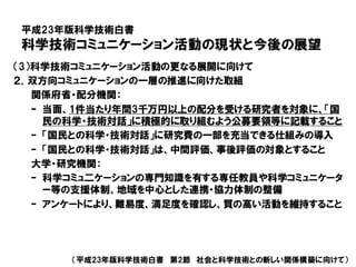 平成23年版科学技術白書
科学技術コミュニケーション活動の現状と今後の展望
（平成23年版科学技術白書 第2節 社会と科学技術との新しい関係構築に向けて）
（3）科学技術コミュニケーション活動の更なる展開に向けて
２．双方向コミュニケーションの一層の推進に向けた取組
関係府省・配分機関：
– 当面、1件当たり年間3千万円以上の配分を受ける研究者を対象に、「国
民の科学・技術対話」に積極的に取り組むよう公募要領等に記載すること
– 「国民との科学・技術対話」に研究費の一部を充当できる仕組みの導入
– 「国民との科学・技術対話」は、中間評価、事後評価の対象とすること
大学・研究機関：
– 科学コミュ二ケーションの専門知識を有する専任教員や科学コミュニケータ
ー等の支援体制、地域を中心とした連携・協力体制の整備
– アンケートにより、難易度、満足度を確認し、質の高い活動を維持すること
 