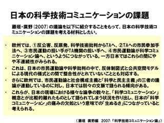 日本の科学技術コミュニケーションの課題
藤垣・廣野(2007)の議論を以下に紹介することをもって、日本の科学技術コ
ミュニケーションの課題を考える材料としたい。
• 欧州では、①反公害、反原発、科学技術批判からTAへ、②TAへの市民参加手
法へ、③市民運動の担い手がTA機関の担い手へ、④市民運動論が科学コミュ
ニケーション論へ、というようにつながっている。一方日本ではこれらの間にや
や不連続性がみられる。
• これは、日本の市民運動論や科学批判の中で、反体制図式と公共空間モデル
による現代の様式との間で整合性がとれていないこととも対応する。
• さらに欧州では、市民運動論と社会構成主義と「科学と民主主義」の三者の議
論が連動しているのに対し、日本では別々の文脈で語られる傾向がある。
• これらが、日本の現場における様々な論争の数々と、「科学コミュニケーション」
概念とが比較的離れたものとして語られてしまう状況を作り出し、日本の「科学
コミュニケーション」の痛みの欠如という意味での「生ぬるさ」につながっていると
考えられる。
（藤垣 廣野編 2007: 『科学技術コミュニケーション論』）
 
