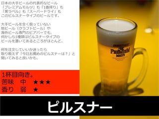 ⽇日本の⼤大⼿手ビールの代表的なビール 
「プレミアムモルツ」も「1番搾り」も 
「⿊黒ラベル」も「スーパードライ」も 
このピルスナータイプのビールです。 
 
⼤大⼿手ビールを全く扱っていない 
地ビール（クラフトビール）や 
海外ビール専⾨門のビアバーでも、 
何かしら1種類はピルスナータイプの 
ビールを置いてあるところがほとんど。 
 
何を注⽂文していいか迷ったら 
取り敢えず「今⽇日お薦めのピルスナーは？」と 
聞いてみると良良いかも。 
1杯⽬目向き。 
苦味 中 ★★★ 
⾹香り 弱 ★ 
ピルスナー 
 