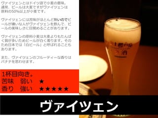 ヴァイツェンとはドイツ語で⼩小⻨麦の意味。 
通常、ビールは⼤大⻨麦ですがヴァイツェンは 
原料料の50％以上が⼩小⻨麦です。 
 
ヴァイツェンには苦味がほとんど無いのでビ 
ールが嫌いな⼈人がヴァイツェンを飲んで、ビ 
ールの美味しさに⽬目覚めることがあります。 
 
ヴァイツェンの原料料⼩小⻨麦は⼤大⻨麦よりもたんぱ 
く質が多いためビールが⽩白く濁ります。その 
ため⽇日本では「⽩白ビール」と呼ばれることも 
あります。 
 
また、ヴァイツェンのフルーティーな⾹香りは 
バナナを思わせます。 
1杯⽬目向き。 
苦味 弱い ★ 
⾹香り 強い ★★★★★ 
ヴァイツェン 
 