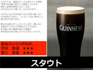 スタウトは、通常のビールに使うビール原料料 
“⻨麦芽”を⾼高温で焦がして使⽤用しています。 
焦がし⻨麦芽を使⽤用したビールは 
ギネスのように⿊黒いビールになります。 
 
スタウトはいわゆる多くの⼈人が思い描く“ビー 
ルの苦味”ではなく、コーヒーに近い⾹香ばしい 
焦げ苦さがあります。 
 
飲み⼝口は割とずっしりしています。暑い⽇日に 
太陽の下でゴクゴク飲むタイプではなく 
冬の寒い⽇日に暖房の効いた部屋で 
本を読みながら楽しむタイプのビールです。 
最後の〆の1杯向き。 
苦味 普通 ★★★ 
⾹香り 普通 ★★★ 
スタウト 
 