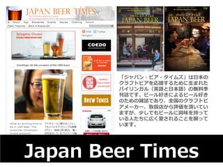 「ジャパン・ビア・タイムズ」は⽇日本の 
クラフトビアを応援するために⽣生まれた 
バイリンガル（英語と⽇日本語）の無料料季 
刊誌です。ビール好きによるビール好き 
のための雑誌であり、全国のクラフトビ 
アメーカー、取扱店から評価を頂いてい 
ますが、少しでもビールに興味を持って 
いる⼈人たちに広く愛されることを願って 
います。 
Japan Beer Times 
 