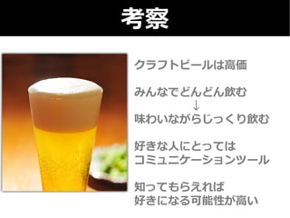 考察 
クラフトビールは⾼高価 
 
みんなでどんどん飲む 
↓ 
味わいながらじっくり飲む 
 
好きな⼈人にとっては 
コミュニケーションツール 
 
知ってもらえれば 
好きになる可能性が⾼高い 
 
