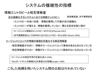 システムの複雑性の指標 
情報エントロピーと相互情報量 
自己組織化するシステムにおける情報エントロピー 
・エントロピーの低い状態 ： 情報を獲得して行動が自己組織化 
・エントロピーが増える : 情報を獲得していない，異なる安定状態に移行 
散逸構造論、非平衡開放系 
・エージェントと環境のエントロピーのやりとり[Parunak 2001] 
・非平衡開放系としてのMASにおけるエントロピーのふるまい[Guerin 2004] 
エージェントにとっての情報の価値を定量化する相互情報量 
・相互情報量が大きい : 情報がエージェントにとって意味のあるものとなっている 
・相互情報量が小さい : 情報がエージェントにとって意味のないものとなっている 
・エージェントの相互作用の定量化[西川 2004] 
・セルオートマトンの複雑さと計算能力の指標[Langton 1990] 
こうした指標を用いたシステム間の比較は行われていない  