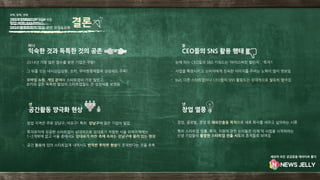 - 2014년 가장 많은 점수를 받은 기업은 쿠팡!
- 그 뒤를 잇는 네시삼십삼분, 쏘카, 우아한형제들의 성장세도 주목!
- 모바일 쇼핑, 게임 분야의 스타트업이 가장 많았고,
쏘카와 같은 독특한 발상의 스타트업들도 큰 성장세를 보였음
- 창업 지역은 주로 강남구, 마포구! 특히 강남구에 많은 기업이 밀집
- 투자유치에 성공한 스타트업이 상대적으로 임대료가 저렴한 서울 외곽지역에는
1~2개밖에 없고 서울 중에서도 임대료가 비싼 축에 속하는 강남구에 몰려 있는 현상
- 공간 활용에 있어 스타트업계 내에서도 빈익빈 부익부 현상이 존재한다는 것을 추측
- 눈에 띄는 CEO들의 SNS 키워드는 '아이스버킷 챌린지', '투자‘!
- 사업을 확장시키고 소비자에게 친숙한 이미지를 주려는 노력이 많이 엿보임
-
- but, 다른 스타트업이나 CEO들의 SNS 활용도는 상대적으로 월등히 떨어짐
- 창업, 글로벌, 경영 등 해외진출을 목적으로 새로 회사를 세우고 싶어하는 시류
- 특히 스타트업 법률, 투자, 지원에 관한 논의들은 이제 막 사업을 시작하려는
신생 기업들의 활발한 스타트업 진출 시도의 흔적들로 보여짐
익숙한 것과 독특한 것의 공존
하나
CEO들의 SNS 활용 행태
둘
공간활동 양극화 현상
셋
창업 열풍
넷
2014 STARTUP TOP 10
첫째, 둘째, 셋째
창업 지역 MAPPING
2014 온오프믹스 창업 관련 모임&교육
결론
세상의 모든 궁금증을 데이터로 풀다
 