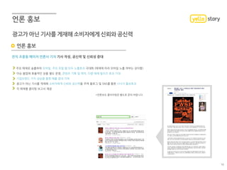 언론 홍보
전직 조중동 메이저 언론사 기자 기사 작성, 공신력 및 신뢰성 증대
주요 매체로 송출하여 모바일, 주요 포털 웹 모두 노출효과 극대화 (매체에 따라 모바일 노출 여부는 상이함)
이슈 붐업에 효율적인 상품 별도 운영, 콘텐츠 기획 및 제작, 다량 매체 릴리즈 효과 기대
기업브랜드 가치 상승을 통한 매출 증대 기여
광고가 아닌 기사를 게재해 소비자에게 신뢰와 공신력을 주며 블로그 및 SNS를 통한 시너지 홍보효과
각 매체별 클리핑 보고서 제공
*언론보도 클리어링은 별도로 문의 바랍니다.
광고가 아닌 기사를 게재해 소비자에게 신뢰와 공신력
16
 