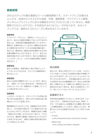 顧客開発
次の12ステップの最も重要なパートは顧客開発です。スタートアップ企業のほ
とんどは、自⾝のビジネスモデル仮説、市場、価値提案、クライアントと顧客、
チャネルとプライシングにおける構造化されたプロセスに従っていません。顧客
開発プロセスへのアプローチを詳述する4つのフェーズがあります。本ガイド
ブックでは、最初の2つのフェーズに焦点を当てていきます。
顧客発⾒
アイディア、アクション、探索をベースとした）に
おいて、皆さんの仮説を明確にすることができます。
皆さんは、将来有望な価値提案を持っていますか︖
顧客がいる場所を知っていますか︖顧客はお⾦を支
払う意思がありますか︖これらの仮説定義の後で、
皆さんは（潜在的な）顧客の応答を確認するための
計画を構築することができます。そして、皆さんの
仮説を実証することができます。皆さんの仮説は正
しいですか（そして、これらの仮説を事実に変換で
きますか）︖
顧客実証
皆さんの結果は、再現可能かつ拡⼤可能でしょう
か︖もしそうでなければ、ステップ1の顧客発⾒に
戻りましょう。
顧客開拓
皆さんは自社の運営をスタートしています。皆さん
は、（販売）チャネルに焦点を当て、販売を広げる
ためにエンドユーザー需要を作って推進していくこ
とに焦点を当てるでしょう。
組織構築
このステージにおいて、スタートアップは学習と発
⾒に対する設計者から、実⾏に対する効率の良い機
械のエンジニアに変⾝します。
顧客開発の4つのステップは、起業家がカオスを利
用して、それを実⾏可能なデータに変換するのに役
⽴つためにデザインされます。継続的な変化と調整
（実証された学習）はプロセスの一部です。このプ
ロセスは、最終的に最適かつ成功するビジネスモデ
ルを⾒つけるために、探索と⾏動を何回も繰り返す
ことを⾒込んでいます。
ビジネスイノベーションハブ株式会社
協⼒関係
皆さんは、他社と共同でやっていく方法、ベルビン
テストを使ってどのような役割が必要かを明確にす
ることができます（オンラインバージョンはツール
ボックスにあります）。共同活動は皆さんのビジネ
スが成功するための基礎要件です。皆さんは何が得
意か／得意でないか︖得意でない側⾯をどのように
埋め合わせるか︖例えば、皆さんの役割がモノづく
り、常にイベントのリーダーだったらどうか︖
起業家テスト
利用可能な起業家テストがいくつかあります（ツー
ルボックス）。包括的なものはE-scan（有料）で
すが、それは皆さんに起業家スキル構築に関する多
くの情報を提供してくれます。前述したとおり、得
意でないスキルを統制する方法について考えてみま
しょう。
• E-Scan
www.entrepreneurscan.com/what-is-escan
• Belbin-test
www.123test.com/team-rolestest
8
 