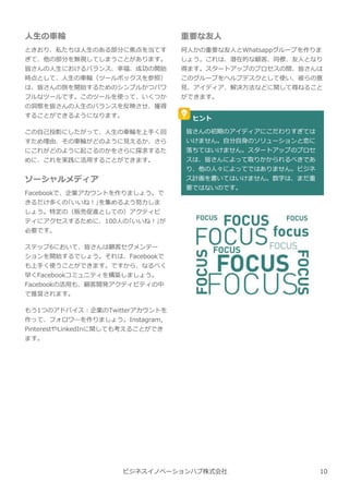 ビジネスイノベーションハブ株式会社
重要な友人
何人かの重要な友人とWhatsappグループを作りま
しょう。これは、潜在的な顧客、同僚、友人となり
得ます。スタートアップのプロセスの間、皆さんは
このグループをヘルプデスクとして使い、彼らの意
⾒、アイディア、解決方法などに関して尋ねること
ができます。
ヒント
皆さんの初期のアイディアにこだわりすぎては
いけません。自分自⾝のソリューションと恋に
落ちてはいけません。スタートアップのプロセ
スは、皆さんによって取りかかられるべきであ
り、他の人々によってではありません。ビジネ
ス計画を書いてはいけません。数字は、まだ重
要ではないのです。
人⽣の⾞輪
ときおり、私たちは人⽣のある部分に焦点を当てす
ぎて、他の部分を無視してしまうことがあります。
皆さんの人⽣におけるバランス、幸福、成功の開始
時点として、人⽣の⾞輪（ツールボックスを参照）
は、皆さんの旅を開始するためのシンプルかつパワ
フルなツールです。このツールを使って、いくつか
の洞察を皆さんの人⽣のバランスを反映させ、獲得
することができるようになります。
この自⼰投影にしたがって、人⽣の⾞輪を上手く回
すため理由、その⾞輪がどのように⾒えるか、さら
にこれがどのように起こるのかをさらに探求するた
めに、これを実践に活用することができます。
ソーシャルメディア
Facebookで、企業アカウントを作りましょう。で
きるだけ多くの｢いいね︕｣を集めるよう努⼒しま
しょう。特定の（販売促進としての）アクティビ
ティにアクセスするために、100人の｢いいね︕｣が
必要です。
ステップ6において、皆さんは顧客セグメンテー
ションを開始するでしょう。それは、Facebookで
も上手く使うことができます。ですから、なるべく
早くFacebookコミュニティを構築しましょう。
Facebookの活用も、顧客開発アクティビティの中
で推奨されます。
もう1つのアドバイス︓企業のTwitterアカウントを
作って、フォロワ―を作りましょう。Instagram,
PinterestやLinkedInに関しても考えることができ
ます。
10
 