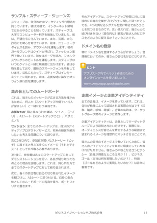 サンプル︓スティーブ・ジョーンズ
スティーブは、自分のWebマーケティング代理店を
持っています。彼は38歳で、インターネット領域
ではあらゆることを知っています。スティーブは、
⼤学でコンピューター科学を勉強していました。彼
は、⼾建住宅に住んでいます。また、芸術、⽂化、
政治にも関心を寄せています。彼は、ニューヨーク
タイムスを読み、アウディA6を運転します。彼の
ガールフレンドはケイトと呼ばれ、ファッション業
界で働いています。彼⼥はボーグを読み、フォルク
スワーゲンのビートルを運転します。スティーブは
いつもケイトと一緒に映画館に出かけます。彼は小
物を愛しており、最新のスマートフォンを所有して
います。公私にわたって、スティーブはインター
ネット上に現れます。彼は、必要な時に論⽂とオン
ライン旅⾏誌を購読します。
集合体としてのムードボード
これは、皆さんのメッセージが広まる方法を確かめ
るために、何人か（スタートアップ仲間で4〜5人
が望ましい）と一緒に⾏う演習です。
必要なもの: 積み重ねられた雑誌、タイマー（アプ
リ）、A3シート（スタートアップごと）、ハサミ
とノリ
セッション: 全てのスタートアップは、自分のアイ
ディア／プロダクト／サービス、将来の顧客が解決
したいと考える問題について語ります。
次に3分以内で、参加者が聞いたストーリー（ピッ
チ）に属すると考える多くのイメージ（それとテキ
スト）として切り取る必要があります。
3分後に、参加者は各々のスタートアップに対して
デモンストレーションを⾏い、各自が切り取ったも
のとその理由を説明します。これは、同じやり方で
全てのスタートアップに対して繰り返されます。
次に、各々の参加者は自分の切り取られたイメージ
を糊づけし、A3シートに貼り付ける。自⾝の集合
体としてのムードボードの写真を撮り、ポートフォ
リオに置きます。
そのアイディアは、スタートアップ仲間に対して直
接的に自⾝の企業やプロダクトに関して語ったとし
ても、4つの異なるシグナルを受け取るであろうこ
とを⾒つけるものです。⾔い換えれば、皆さんとの
結び付きがない（潜在的な）顧客が皆さんのビジネ
スをどのように捉えるか︖ということです。
ドメイン名の登録
常にドメイン名を登録するよう心がけましょう。登
録後においてのみ、皆さんの会社名が公になります。
ビジネスイノベーションハブ株式会社
ヒント
アプリストア内でペルソナ作成のための
オンラインツールを使いましょう。
www.personapp.spookstudio.com
企業イメージと企業アイデンティティ
全ての会社は、イメージを持っています。これは、
会社が他社によって認知される実際の方法です（印
象、期待、感情、経験）。企業の成功は、ターゲッ
トグループ間のイメージに依存します。
企業アイデンティティは、企業としてターゲットグ
ループにより認知されたい方法です。実際には、
オーディエンスが皆さんを特定するような範囲まで
望まれるイメージを理想的にマッチさせることです。
皆さんの会社のイメージ上で働いていくために、皆
さんのアイデンティティを最初に確実にしていかな
ければなりません。皆さんの中核となるコンピテン
シー（自社が得意なところは何か︖）、ビジネス
ゴール（自社は何を実現したいのか︖）、特徴
（ゴールをどのように実現したいのか︖）は非常に
重要です。
15
 