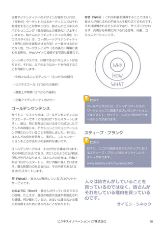企業アイデンティティのデザインが優れていれば、
（将来の）ターゲットとなるオーディエンスはそれ
を特定することが簡単になり、皆さんのビジネスの
ポジションニング（競合他社との差別化）が上手く
いきます。皆さんのアイデンティティの可視化（ハ
ウススタイル）は、コーポレートアイデンティティ
（外界に自社を認知させる方法）と一致させるだけ
でなく色、ワークプレイスや（その後の）職場に使
われる形状、Webサイトに投稿する写真も重要です。
ツールボックスでは、印刷できるドキュメントがあ
ります。それは、以下のようなカードを作成するこ
とを可能にします。
• 中核となるコンピテンシー（3つからの選択）
• ビジネスゴール（5つからの選択）
• 運営上の特徴（5つからの選択）
• 企業アイデンティティのカラー
ゴールデンセンテンス
サイモン・シネック氏は、ゴールデンセンテンスの
クリエーターです（それはなぜ︖からスタートしま
す）。彼は、同じ思考法における全ての成功したブ
ランドの背後には、アクションとコミュニケーショ
ンが横たわっていることを発⾒しました。それは、
ほとんどの会社が思考し、実⾏し、コミュニケー
ションをとる方法からの全体的な違いです。
ゴールデンサークルは、3つの円から構成されます。
その中核は｢なぜ｣であり、次に｢どのように｣が続き、
｢何｣が外円となります。ほとんどの会社は、外輪で
ある｢何｣からスタートし、次に内輪に進んでいきま
す。最も影響⼒のある会社は、その中核である｢な
ぜ｣からスタートします。
何（What）: 皆さんが販売しているプロダクトや
サービスです。
どのように（How）: 皆さんが⾏っているビジネス
の説明。たとえば、独自の販売方法論や差別化され
た価値。何が優れているか、あるいは違うのかの理
由を説明するために使われることがあります。
なぜ（Why）: これは利益を獲得することではなく、
皆さんが信じるものや皆さんを駆り⽴てるものです。
それは鼓舞されるビジネスであり、サイズにかかわ
らず、内側から外側に向けられる思考、⾏動、コ
ミュニケーションです。
ビジネスイノベーションハブ株式会社
ヒント
ツールボックスには、ゴールデンサービスの
ワークショップに関連するプレゼンテーション、
ドキュメント、サイモン・シネック氏のビデオ
へのリンクがあります。
スティーブ・ブランク
ヒント
以下に、ここから始まる全てのステップにおけ
るスティーブ・ブランク氏のオンラインレク
チャーがあります。
www.udacity.com/course/ep245
人々は皆さんがしていることを
買っているのではなく、皆さんが
それをしている理由を買っている
のです。
サイモン・シネック
16
 