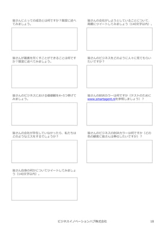 ビジネスイノベーションハブ株式会社
皆さんにとっての成功とは何ですか︖簡潔に述べ
てみましょう。
皆さんの会社がしようとしていることについて、
両親にツイートしてみましょう（140⽂字以内）。
皆さんが最善を尽くすことができることは何です
か︖簡潔に述べてみましょう。
皆さんのビジネスをどのように人々に⾒てもらい
たいですか︖
皆さんのビジネスにおける価値観を4~5つ挙げて
みましょう。
皆さんのBSRカラーは何ですか（テストのために
www.smartagent.nlを参照しましょう）︖
皆さんの会社が存在していなかったら、私たちは
どのようなミスをするでしょうか︖
皆さんのビジネスのBSRカラーは何ですか（どの
色の顧客に皆さんは奉仕したいですか）︖
皆さん自⾝の何かについてツイートしてみましょ
う（140⽂字以内）。
18
 
