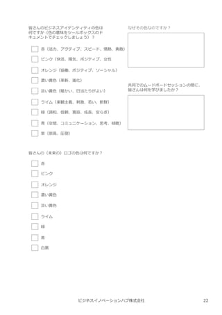 ビジネスイノベーションハブ株式会社
皆さんのビジネスアイデンティティの色は
何ですか（色の意味をツールボックスのド
キュメントでチェックしましょう）︖
⾚（活⼒、アクティブ、スピード、情熱、勇敢）
ピンク（快活、陽気、ポジティブ、⼥性
オレンジ（協働、ポジティブ、ソーシャル）
濃い⻩色（革新、進化）
淡い⻩色（暖かい、日当たりがよい）
ライム（楽観主義、刺激、若い、新鮮）
緑（調和、信頼、寛容、成⻑、安らぎ）
⻘（空間、コミュニケーション、思考、傾聴）
紫（崇高、圧倒）
皆さんの（未来の）ロゴの色は何ですか︖
⾚
ピンク
オレンジ
濃い⻩色
淡い⻩色
ライム
緑
⻘
白⿊
なぜその色なのですか︖
共同でのムードボードセッションの間に、
皆さんは何を学びましたか︖
22
 