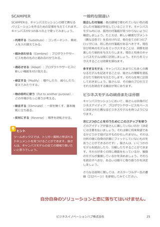 SCAMPER
SCAMPERは、キャンバスセッションの間で異なる
バリエーションを作るための足場を与えてくれます。
キャンバスの9つの各々の上で使ってみましょう。
• 代用する（Substitute）: コンポーネント、素材、
人を⼊れ替えてみる。
• 組み合わせる（Combine）: プロダクトやサー
ビスを他のものと組み合わせてみる。
• 適応させる（Adapt）: プロダクトやサービスに
新しい機能を付け加える。
• 修正する（Modify）: 増やしたり、減らしたり、
変えてみたりする。
• 他の目的に使う（Put to another purpose）:
どの市場がもっと使うか考える。
• 除去する（Eliminate）: 一部を無くす、基本機
能に⽴ち返る。
• 反対にする（Reverse）: 順序を逆転させる。
一般的な間違い
孤⽴した付箋紙︓他の領域で使われていない色の孤
⽴した付箋紙が存在していることです。キャンバス
モデル内には、孤児の付箋紙が⾒つからないように
確認しましょう。たとえば、新しい顧客セグメント
（異なる色で）を名付ければ、他の全ての8つのブ
ロックには、同じ色の付箋紙があるべきです。現在
及び将来のモデルをミックスすることは、洞察を妨
害したり制約を与えたりします。現在と将来のキャ
ンバスモデルは常に区別しましょう。それらをミッ
クスすることは効果を損ねます。
多すぎるモデル︓キャンバスにあまりにも多くの異
なるモデルを記述することは、皆さんの理解を混乱
させたり制約を与えたりします。それらを常に区別
しておきましょう。皆さんは、その後のプロセスで
それらを統合する機会が常にあります。
ビジネスモデルの統合または分割
キャンバスセッションにおいて、皆さんは自⾝のビ
ジネスアイディア、プロダクトやサービスをベース
に決定された異なるビジネスモデルを持つようにな
ります。
次に2つのことを⾏うためにこのステップを使う
どのアイディアが皆さんに属していないのか（決定
には注意を払いましょう。それは単に将来有望であ
るかどうかで投げ出すものかもしれません。それは、
分析の後に自⾝の計画にフィットしていないものを
⾔うことができるのです）。皆さんは、いくつかの
モデルを統合したり、分解したりすることができま
す。それらが多くの同じ側⾯をもっているか、複数
のモデルが重複しているかを決めましょう。それら
を統合すべきか、あるいは個々に取り扱うかを決定
しましょう。
さらなる説明に関しては、オスターワルダー氏の書
籍（232ページ）を参照してみてください。
ビジネスイノベーションハブ株式会社
ヒント
ツールボックスでは、トリガー質問と呼ばれる
ドキュメントを⾒つけることができます。皆さ
んは、キャンバスモデルの全ての領域で使いた
いと思うでしょう。
自分自⾝のソリューションと恋に落ちてはいけません。
25
 