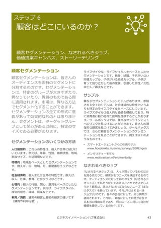 ビジネスイノベーションハブ株式会社
ステップ 6
顧客はどこにいるのか︖
顧客セグメンテーション、なされるべきジョブ、
価値提案キャンバス、ストーリーテリング
顧客セグメンテーション
顧客セグメンテーションは、皆さんの
オーディエンスを固有のセグメントに
分割するものです。セグメンテーショ
ンは、特定のグループが⼤きすぎたり、
異なっていたり、異質のものである際
に適用されます。市場は、異なる方法
でセグメント化することができます。
セグメンテーションの全ての形式に意
義があって効果的なものとは限りませ
ん。セグメントは、ターゲットグルー
プとして関心がある以前に、特定のサ
イズである必要があります。
セグメンテーションのいくつかの方法
人口動態的︓これらの特性は、個人や世帯に結び付
いています。例えば、年齢、性別、婚姻状態、地域、
家族サイズ、⽣活環境などです。
地理的︓地域をベースとしたセグメンテーションで
す。例えば、国、地域、町、郵便番号エリアなどで
す。
社会経済的︓個人または世帯の特性です。例えば、
収⼊、仕事、教育、社会クラスなどです。
⼼理的︓個人の⾏動、関心、意⾒をベースにしたセ
グメンテーションです。例えば、ライフスタイル、
政治的信念、環境、信条などです。
利用／消費︓通常の顧客と最初の顧客の違いです
（購買や利用⾏動）。
ライフサイクル︓ライフサイクルをベースとしたセ
グメンテーションです。独⾝、結婚、⼦供がいない
同棲カップル、⼦供がいる結婚カップル、⼦供が
育って独り⽴ちした後の家族、引退した男性／⼥性、
未亡人／寡夫などです。
サンプル
異なるセグメンテーションモデルがあります。参照
される全てのモデルは、社会経済的な特性というよ
りも特定のライフスタイルをベースにしています。
ライフスタイルは個人的な価値を構成しており、時
に消費者⾏動の優れた説明を提供することがありま
す。ツールボックスでは、様々なオンラインテスト
へのリンクを⾒つけることができます。皆さんの潜
在的な顧客を⾒つけてみましょう。ツールボックス
では、さらに顧客セグメンテーションのプレゼン
テーションを⾒ることができます。例えば以下のよ
うなものです。
• スマートエージェントからのBSRモデル
www.hoedenktu.nl/ennis/surveys/BSREngels
• メンタリティーモデル
www.motivaction.nl/en/mentality
なされるべきジョブ
｢なされるべきジョブ｣は、人々が買っているものだけ
を⾒る代わりに、顧客がもつニーズを検証するもので
す。オーディエンスに対して何のタスク（なされるべ
きジョブ）を私たちがしてあげることができるでしょ
うか︖顧客は、満たさなければならないニーズ（また
はタスク）を持っています。それが｢なされるべき
ジョブ｣なのです。各々の会社に対して、同じ質問が
適用されます。それは、｢顧客に対して自社が存在す
る本当の理由は何であり、何のニーズに対して自社が
価値を提供しているのか︖｣です。
43
 