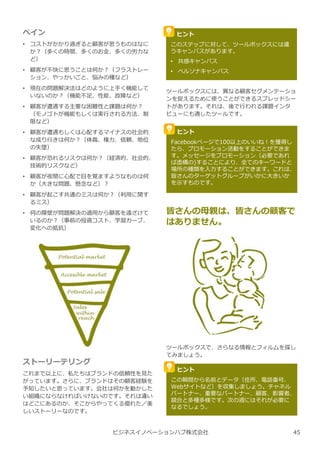 ペイン
• コストがかかり過ぎると顧客が思うものはなに
か︖（多くの時間、多くのお⾦、多くの労⼒な
ど）
• 顧客が不快に思うことは何か︖（フラストレー
ション、やっかいごと、悩みの種など）
• 現在の問題解決法はどのように上手く機能して
いないのか︖（機能不足、性能、故障など）
• 顧客が遭遇する主要な困難性と課題は何か︖
（モノゴトが機能もしくは実⾏される方法、制
限など）
• 顧客が遭遇もしくは心配するマイナスの社会的
な成り⾏きは何か︖（体裁、権⼒、信頼、地位
の失墜）
• 顧客が恐れるリスクは何か︖（経済的、社会的、
技術的リスクなど）
• 顧客が夜間に心配で目を覚ますようなものは何
か（⼤きな問題、懸念など）︖
• 顧客が起こす共通のミスは何か︖（利用に関す
るミス）
• 何の障壁が問題解決の適用から顧客を遠ざけて
いるのか︖（事前の投資コスト、学習カーブ、
変化への抵抗）
ビジネスイノベーションハブ株式会社
ツールボックスには、異なる顧客セグメンテーショ
ンを捉えるために使うことができるスプレッドシー
トがあります。それは、後で⾏われる課題インタ
ビューにも適したツールです。
ストーリーテリング
これまで以上に、私たちはブランドの信頼性を⾒た
がっています。さらに、ブランドはその顧客経験を
予知したいと思っています。会社は何かを動かした
い組織にならなければいけないのです。それは違い
はどこにあるのか、そこからやってくる優れた／美
しいストーリーなのです。
ヒント
このステップに対して、ツールボックスには違
うキャンバスがあります。
• 共感キャンバス
• ペルソナキャンバス
ヒント
Facebookページで100以上のいいね︕を獲得し
たら、プロモーション活動をすることができま
す。メッセージをプロモーション（必要であれ
ば虚構の)することにより、全てのキーワードと
場所の種類を⼊⼒することができます。これは、
皆さんのターゲットグループがいかに⼤きいか
を示すものです。
ツールボックスで、さらなる情報とフィルムを探し
てみましょう。
ヒント
この瞬間から名前とデータ（住所、電話番号、
Webサイトなど）を収集しましょう。チャネル
パートナー、重要なパートナー、顧客、影響者、
競合と多種多様です。次の週にはそれが必要に
なるでしょう。
皆さんの⺟親は、皆さんの顧客で
はありません。
45
 