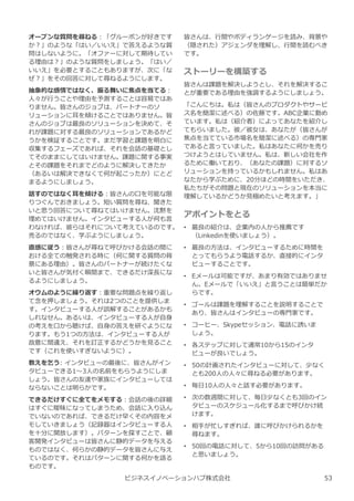 ビジネスイノベーションハブ株式会社
皆さんは、⾏間やボディランゲージを読み、背景や
（隠された）アジェンダを理解し、⾏間を読むべき
です。
ストーリーを構築する
皆さんは課題を解決しようとし、それを解決するこ
とが重要である理由を強調するようにしましょう。
「こんにちは。私は（皆さんのプロダクトやサービ
ス名を簡潔に述べる）の佐藤です。ABC企業に勤め
ています。私は（紹介者）によってあなたを紹介し
てもらいました。彼／彼⼥は、あなたが（皆さんが
焦点を当てている市場名を簡潔に述べる）の専門家
であると⾔っていました。私はあなたに何かを売り
つけようとはしていません。私は、新しい会社を作
るために働いており、（あなたの課題）に対するソ
リューションを持っているかもしれません。私はあ
なたから学ぶために、20分ほどの時間をいただき、
私たちがその問題と現在のソリューションを本当に
理解しているかどうか⾒極めたいと考えます。」
アポイントをとる
• 最良の紹介は、企業内の人から推薦です
（Linkedinを使いましょう）。
• 最良の方法は、インタビューするために時間を
とってもらうよう電話するか、直接的にインタ
ビューすることです。
• Eメールは可能ですが、あまり有効ではありませ
ん。Eメールで「いいえ」と⾔うことは簡単だか
らです。
• ゴールは課題を理解することを説明することで
あり、皆さんはインタビューの専門家です。
• コーヒー、Skypeセッション、電話に誘いま
しょう。
• 各ステップに対して通常10から15のインタ
ビューが良いでしょう。
• 50の計画されたインタビューに対して、少なく
とも200人の人々に尋ねる必要があります。
• 毎日10人の人々と話す必要があります。
• 次の数週間に対して、毎日少なくとも3回のイン
タビューのスケジュール化するまで呼びかけ続
けます。
• 相手が忙しすぎれば、誰に呼びかけられるかを
尋ねます。
• 50回の電話に対して、5から10回の訪問がある
と思いましょう。
オープンな質問を尋ねる︓「グルーポンが好きです
か︖」のような「はい／いいえ」で答えるような質
問はしないように。「オファーに対して期待してい
る理由は︖」のような質問をしましょう。「はい／
いいえ」を必要とすることもありますが、次に「な
ぜ︖」をその回答に対して尋ねるようにします。
抽象的な感情ではなく、振る舞いに焦点を当てる︓
人々が⾏うことや理由を予測することは容易ではあ
りません。皆さんのジョブは、パートナーのソ
リューションに耳を傾けることではありません。皆
さんのジョブは最良のソリューションを決めて、そ
れが課題に対する最良のソリューションであるかど
うかを検証することです。まだ学習と課題を明白に
収集するフェーズであれば、それを会話の基礎とし
てそのままにしてはいけません。課題に関する事実
とその課題をそれまでどのように解決してきたか
（あるいは解決できなくて何が起こったか）にとど
まるようにしましょう。
話すのではなく耳を傾ける︓皆さんの口を可能な限
りつぐんでおきましょう。短い質問を尋ね、聞きた
いと思う回答について尋ねてはいけません。沈黙を
埋めてはいけません。インタビューする人が何も⾔
わなければ、彼らはそれについて考えているのです。
売るのではなく、学ぶようにしましょう。
直感に従う︓皆さんが尋ねて呼びかける会話の間に
おける全ての触発される時に（何に関する質問の背
景にある理由）。皆さんのパートナーが続けたくな
いと皆さんが気付く瞬間まで、できるだけ深⻑にな
るようにしましょう。
オウムのように繰り返す︓重要な問題点を繰り返し
て念を押しましょう。それは2つのことを提供しま
す。インタビューする人が誤解することがあるかも
しれなせん。あるいは、インタビューする人が自⾝
の考えを口から聴けば、自⾝の答えを研ぐようにな
ります。もう1つの方法は、インタビューする人が
故意に間違え、それを訂正するかどうかを⾒ること
です（これを使いすぎないように）。
教えを乞う: インタビューの最後に、皆さんがイン
タビューできる1〜3人の名前をもらうようにしま
しょう。皆さんの友達や家族にインタビューしては
ならないことは明らかです。
できるだけすぐに全てをメモする︓会話の後の詳細
はすぐに曖昧になってしまうため、会話に⼊り込ん
でいないのであれば、できるだけ早くその内容をメ
モしていきましょう（記録器はインタビューする人
を⼗分に開放します）。パターンを探すことで、顧
客開発インタビューは皆さんに静的データを与える
ものではなく、何らかの静的データを皆さんに与え
ているのです。それはパターンに関する何かを語る
ものです。
53
 