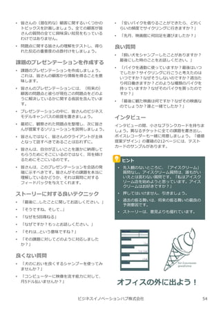 • 皆さんの（潜在的な）顧客に関するいくつかの
トピックスを計画しましょう。全ての顧客が皆
さんの質問の全てに興味深い知⾒をもっている
わけではありません。
• 問題点に関する皆さんの理解をテストし、得ら
れた反応の重要度の点数付けをしましょう。
課題のプレゼンテーションを作成する
• 課題のプレゼンテーションを作成しましょう。
これは、皆さんの顧客から情報を得ることを意
味します。
• 皆さんのプレゼンテーションには、（将来の）
顧客の問題点と彼らが現在この問題点をどのよ
うに解決しているかに関する仮説を含んでいま
す。
• プレゼンテーションの中に、皆さんのビジネス
モデルキャンバスの前提を置きましょう。
• 最初に、観察された問題点を整理し、次に皆さ
んが提案するソリューションを説明しましょう。
• 皆さんではなく、皆さんのクライアントが主体
となって話すべきであることは忘れずに。
• 皆さんは、自分が正しいことを誰かに納得して
もらうためにそこにいるのではなく、耳を傾け
るためにそこにいるのです。
• 皆さんは、このプレゼンテーションを会話の発
端に示すべきです。皆さんがその課題を本当に
理解しているかどうか、それは質問に対する
フィードバックを与えてくれます。
ストーリーに対する良いテクニック
• 「最後に..したことに関してお話しください。」
• 「そうですね。そして..」
• 「なぜを5回尋ねる」
• 「なぜですか︖もっとお話しください。」
• 「それは..という意味ですね︖」
• 「その課題に対してどのように対応しました
か︖」
良くない質問
• 「⽝のにおいを良くするシャンプーを使ってみ
ませんか︖」
• 「コンピューターに映像を流す能⼒に対して、
月5ドル払いませんか︖」
ビジネスイノベーションハブ株式会社
• 「安いバイクを借りることができたら、どれく
らいの頻度でサイクリングに⾏きますか︖」
• 「先月、映画館に何回足を運びましたか︖」
良い質問
• 「飼い⽝をシャンプーしたことがありますか︖
最後にした時のことをお話しください。」
• 「バイクを通勤に使っていますか︖最後はいつ
でしたか︖サイクリングに⾏こうと考えたのは
いつですか︖なぜそうしないのですか︖週当た
り何日働きますか︖どのような種類のバイクを
持っていますか︖なぜそのバイクを買ったので
すか︖」
• 「最後に観た映画は何ですか︖なぜその映画な
のでしょうか︖誰と一緒でしたか︖」
インタビュー
インタビューの間、小さなブランクカードを持ちま
しょう。異なるチケットに全ての課題を書き出し、
ボイスレコーダーも一緒に用意しましょう。「価値
提案デザイン」の書籍の212ページには、テスト
カードのサンプルがあります。
ヒント
• 先⼊観のないところに、「アイスクリーム」
質問なし。アイスクリーム質問は、誰もがい
いえとは⾔わない質問です。「私はアイスク
リーム店を始めようと思っています。アイス
クリームはお好きですか︖」
• 押してはいけません、引きましょう。
• 過去の振る舞いは、将来の振る舞いの最良の
予測要因です。
• ストーリーは、意⾒よりも優れています。
オフィスの外に出よう︕
54
 