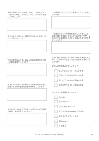 ビジネスイノベーションハブ株式会社
主要な顧客のレビューやニュースはありますか︖
（潜在的な顧客に尋ねたり、ウェブサイトで調査
してみましょう）
皆さんのライバルが、将来的にしようとしている
ことは何でしょうか︖
将来の顧客にとって、皆さんの価値提案のどの部
分が最も重要でしょうか︖
皆さんのプロダクトやサービスを潜在的な顧客に
販売するための重要成功要因は何でしょうか︖
皆さんのビジネスモデルキャンバス上のどの仮説
が最もリスクが高そうですか︖
この仮説をどのようにテストすることができるで
しょうか︖
「出発点」としての実験を説明してみましょう。
価値に関する仮説︓皆さんのプロダクトやサービ
スに対する価値あるものを人々はどのように⾒る
でしょうか︖
成⻑に関する仮説︓より多くの顧客を獲得するた
めに、どのように皆さんの会社を成⻑させたいで
しょうか︖
皆さんの市場はどこでしょうか︖
新しいプロダクト／新しい市場
既存のプロダクト／新しい市場
新しいプロダクト／既存の市場
既存のプロダクト／既存の市場
どのように定量調査をしますか︖
Google
データベース
ソーシャルメディア
アラート監視(Google アラート)
展示会／カンファレンス
Slideshare
その他（ ）
57
 