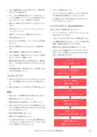 • 全ての課題を話した後で間を⼊れて、質問があ
るかどうかを尋ねます。
• もし、全ての課題を追求していったならば、い
くつかの課題／ソリューションの優先付けをす
ることをイメージし、質問をしてみます。
• 最もよく認識できたデモのパートはどこでしょ
うか︖
• 必要でないパート（ソリューション）はどの
パートでしょうか︖
• ⾒過ごしていること／機能はありますか︖
• 理由を尋ねましょう。
• 多くのことに耳を傾け、フィードバックを尋ね
ましょう。
• 皆さんの価格をテストしましょう（収益の流
れ）。
• 適切な価格は、顧客が受け⼊れる価格です。
• テスト価格は、顧客セグメントに対して以前特
定した「スタート価格」です。
• 顧客は価格全体に関しては尋ねません。価格を
伝え、これを受け⼊れるかどうかチェックしま
しょう。
• 誰が異議を唱え、誰が受け⼊れ、誰が疑いをも
つのかを決めましょう。
フォローアップ
• 皆さんのプロダクトやサービスをテストしたい
か、その準備ができているかどうか尋ねましょ
う。
• 他の人を紹介してくれるかどうか尋ねましょう。
結果
• 皆さんは、その課題を本当に解決しましたか︖
• 結果を毎日レビューしましょう。
• 機能の追加または削除をしていきましょう。
• 皆さんのプロダクトやサービスの機能がインタ
ビューの相手から取り上げられることができる
かどうか決めましょう。
・以前の仮説を確認しましょう。
• 価格モデルを調整しましょう。
• もし抵抗がなければ、もう少し高い価格をテス
トしましょう。あまりに多くの「いいえ」があ
れば、価格を下げてみましょう。
ビジネスイノベーションハブ株式会社
• パターンを探しましょう。
• アーリーアダプターは誰でしょうか︖彼らが支
払う意思がある価格はいくらでしょうか︖
• この価格に対して実⾏可能なビジネスをセット
アップできるでしょうか︖
いつインタビューを止めるのか︖
皆さんは以下の準備が整いましたか︖
• アーリーアダプター（セグメンテーション）を
特定することができる。
• 「持っていなければならない」課題を⾒つけた。
• この課題を解決するために、1セットの最小限の
機能／特徴を定義することができる。
• 顧客が支払う意思のある価格をもっている。
• このビジネスを構築することができる（ビール
用コースターの表⾯「on the back of a beer
mat」計算を使いながら）。
ようこそ
（ステージの設定） 2分
プロフィールを収集する
（顧客セグメントのテスト） 2分
ストーリーを語る
（課題の背景） 2分
デモ
（ソリューションのテスト） 2分
価格をテストする
（収益の流れ） 2分
締めくくる
（繋ぎ⽌めと紹介者の依頼） 2分
結果を⽂書化する
（課題とセグメント） 5分
67
 