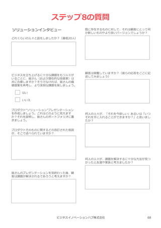 ビジネスイノベーションハブ株式会社
ステップ8の質問
ソリューションインタビュー
どれくらいの人々と話をしましたか︖（最低20人）
既に存在するものに対して、それは顧客にとって何
か新しいものやより良いバージョンでしょうか︖
ビジネスを⽴ち上げるに⼗分な課題をもつ人々が
いることに、皆さん（および潜在的な投資家）は
共に合意しますか︖そうでなければ、皆さんの価
値提案を再考し、より深刻な課題を探しましょう。
はい
いいえ
プロダクト“ソリューション”プレゼンテーション
を作成しましょう。これはどのように⾒えます
か︖それを説明し、皆さんのポートフォリオに置
きましょう。
プロダクトそのものに関するどの改訂された仮説
が、そこで述べられていますか︖
皆さんのプレゼンテーションを⾒終わった後、顧
客は課題が解決されるであろうと考えますか︖
顧客は興奮していますか︖（彼らの応答をここに記
述してみましょう）
何人の人々が、「それを今欲しい」あるいは「いつ
それを手に⼊れることができますか︖」と⾔いまし
たか︖
何人の人々が、課題を解決するに⼗分な方法が⾒つ
かったと友達や家族と考えましたか︖
68
 
