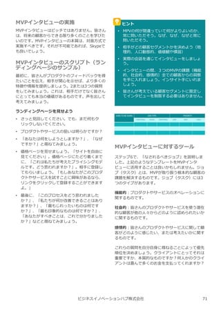 MVPインタビューの実施
MVPインタビューはピッチではありません。皆さん
は、将来の顧客からできる限り多くのことを学びた
いのです。MVPインタビューの本質は、対⾯方式で
実施すべきです。それが不可能であれば、Skypeで
も良いでしょう。
MVPインタビューのスクリプト（ラン
ディングページのサンプル）
最初に、皆さんがプロダクトのフィードバックを得
たいことを伝え、相手が関心を示せば、より多くの
特徴や情報を提供しましょう。2または3つの質問
をしてみましょう。これは、相手だけでなく皆さん
にとっても本当の価値があるものです。声を出して
考えてみましょう。
ランディングページを⾒せよう
• さっと⾒回してください。でも、まだ何もク
リックしないでください。
• プロダクトやサービスの狙いは明らかですか︖
• 「あなたは何をしようとしますか︖」、「なぜ
ですか︖」と尋ねてみましょう。
• 価格ページを⾒せましょう。「サイトを自由に
⾒てください」。価格ページにたどり着くまで
に、「これは私たちが考えたプライシングモデ
ルです。どう思われますか︖」。相手に登録し
てもらいましょう。「もしあなたがこのプロダ
クトやサービスを試すことに興味があるなら、
リンクをクリックして登録することができます
よ。」
• 最後に、「このプロセスをどう思われました
か︖」、「私たちが何か改善できることはあり
ますか︖」、「最もじれったいものは何です
か︖」、「最も印象的なものは何ですか︖」、
「あなたがすべきことは、これで分かりました
か︖」などと尋ねてみましょう。
ビジネスイノベーションハブ株式会社
ヒント
• MPVの何が間違っていて何がよりよいのか、
常に問いただそう。なぜ、なぜ、なぜと常に
問いただそう。
• 相手がどの顧客セグメントかを決めよう（地
理的、人口動態的、価値観や慣習）
• 実際の会話を通じてインタビューをしましょ
う。
• インタビューの間、３つのMVPの課題（機能
的、社会的、感情的）全ての顧客からの洞察
を手に⼊れましょう。インサイト手にいれま
しょう。
• 皆さんが考えている顧客セグメントに限定し
てインタビューを制限する必要はありません。
MVPインタビューに対するツール
ステップ6で、「なされるべきジョブ」を説明しま
した。上記のようなテンプレートをMVPインタ
ビューに活用することは良いかもしれません。ジョ
ブ（タスク）とは、MVPが取り扱う根本的な顧客の
課題を解決するものです。ジョブ（タスク）には3
つのタイプがあります。
機能的︓プロダクトやサービスのオペレーションに
関するものです。
社会的︓皆さんのプロダクトやサービスを使う潜在
的な顧客が他の人々からどのように認められたいか
に関するものです。
感情的︓皆さんのプロダクトやサービスに関して顧
客がどのように感じたい、または考えたいかに関す
るものです。
これらの質問を自分自⾝に尋ねることによって優先
順位を決めましょう。クライアントにとってそれは
重要ですか、本質的なものですか︖何人かのクライ
アントは喜んで多くのお⾦を支払ってくれますか︖
71
 