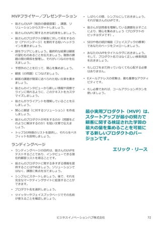 MVPフライヤー／プレゼンテーション
• 皆さんのUVP（独自の価値提案）、課題、ソ
リューションからスタートしましょう。
• 皆さんのUVPに関する⼤きな約束をしましょう。
• 皆さんのプロダクトが顧客に対して何をするの
か（アドバンテージ）を要約する短いヘッドラ
インを書きましょう。
• 頭をクリアにしましょう。最終的な結果は顧客
の望むものあることを伝えましょう。複数の課
題の間の関係を整理し、それがいつなのかを伝
えましょう。
• 予想外のことを⾏って、関心を集めましょう。
• 顧客（の問題）につなげましょう。
• 顧客の課題が簡潔に述べられた短い⽂章を書き
ましょう。
• 皆さんのインタビューから新しい情報や洞察で
ラインに現れるように、このテキストをカスタ
マイズしましょう。
• 皆さんがクライアントを理解していることを示
しましょう。
• 関心と願望（に対するソリューション）を作成
しましょう。
• 皆さんのプロダクトが何をするのか（問題をど
のように解決するのか）を短い⽂章で伝えま
しょう。
• トップ3の特徴のリストを提供し、それらをベネ
フィットを説明しましょう。
ランディングページ
• ランディングページの目的は、皆さんのUVPを
テストすることであり、インタビューできる潜
在的顧客リストを得ることです。
• 皆さんのプロダクトに関する多すぎる情報を提
供することはやめましょう。ソリューションで
はなく、課題に焦点を当てましょう。
• シンプルにスタートしましょう。後で、それを
完全なマーケティングサイトに拡張することが
できます。
• プロダクト名を選択しましょう。
• ツイッターやフェイスブックページでその名前
が使えることを確認しましょう。
ビジネスイノベーションハブ株式会社
• しばらくの間、シンプルにしておきましょう。
それが皆さんのUVPです。
• 皆さんが訪問者を理解している課題を示すこと
により、関心を集めましょう（プロダクトの
ピッチはダメです）。
• SEOや他の統計機能（フェイスブックの標準）
であなたのページをフォローしましょう。
• あなたのUVPをタイトルタグにおきましょう。
そして、プロダクト名ではなく正しい検索用語
をおきましょう。
• もしロゴをまだ持っていなくても心配する必要
はありません。
• Eメールアドレスの収集は、最も重要なアクティ
ビティです。
• もし必要であれば、コールアクションボタンを
使いましょう。
最小実用プロダクト（MVP）は、
スタートアップが最小の努⼒で
顧客に関する検証された学習の
最大の量を集めることを可能に
する新しいプロダクトのバー
ジョンです。
エリック・リース
72
 
