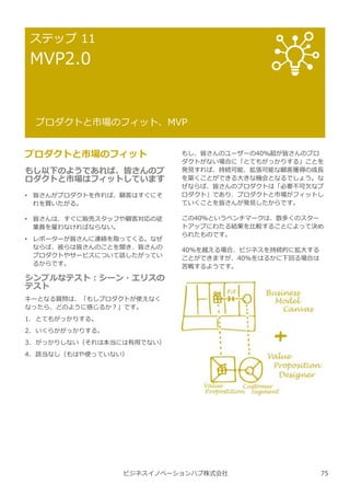 ビジネスイノベーションハブ株式会社
ステップ 11
MVP2.0
プロダクトと市場のフィット、MVP
プロダクトと市場のフィット
もし以下のようであれば、皆さんのプ
ロダクトと市場はフィットしています
• 皆さんがプロダクトを作れば、顧客はすぐにそ
れを買いたがる。
• 皆さんは、すぐに販売スタッフや顧客対応の従
業員を雇わなければならない。
• レポーターが皆さんに連絡を取ってくる。なぜ
ならば、彼らは皆さんのことを聞き、皆さんの
プロダクトやサービスについて話したがってい
るからです。
シンプルなテスト︓シーン・エリスの
テスト
キーとなる質問は、「もしプロダクトが使えなく
なったら、どのように感じるか︖」です。
1. とてもがっかりする。
2. いくらかがっかりする。
3. がっかりしない（それは本当には有用でない）
4. 該当なし（もはや使っていない）
もし、皆さんのユーザーの40%超が皆さんのプロ
ダクトがない場合に「とてもがっかりする」ことを
発⾒すれば、持続可能、拡張可能な顧客獲得の成⻑
を築くことができる⼤きな機会となるでしょう。な
ぜならば、皆さんのプロダクトは「必要不可欠なプ
ロダクト」であり、プロダクトと市場がフィットし
ていくことを皆さんが発⾒したからです。
この40％というベンチマークは、数多くのスター
トアップにわたる結果を⽐較することによって決め
られたものです。
40%を越える場合、ビジネスを持続的に拡⼤する
ことができますが、40%をはるかに下回る場合は
苦戦するようです。
75
 