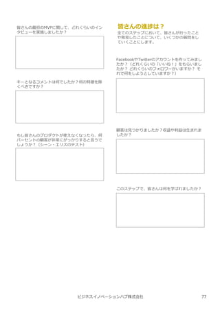 ビジネスイノベーションハブ株式会社
皆さんの最初のMVPに関して、どれくらいのイン
タビューを実施しましたか︖
キーとなるコメントは何でしたか︖何の特徴を除
くべきですか︖
皆さんの進捗は︖
全てのステップにおいて、皆さんが⾏ったこと
や発⾒したことについて、いくつかの質問をし
ていくことにします。
FacebookやTwitterのアカウントを作ってみまし
たか︖（どれくらいの「いいね︕」をもらいまし
たか︖ どれくらいのフォロワーがいますか︖ そ
れで何をしようとしていますか︖）
顧客は⾒つかりましたか︖収益や利益は⽣まれま
したか︖
このステップで、皆さんは何を学ばれましたか︖
もし皆さんのプロダクトが使えなくなったら、何
パーセントの顧客が非常にがっかりすると⾔うで
しょうか︖（シーン・エリスのテスト）
77
 