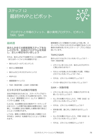 ビジネスイノベーションハブ株式会社
ステップ 12
最終MVPとピボット
プロダクトと市場のフィット、最小実用プロダクト、ピボット、
TAM、SAM
最終週
皆さんが全ての顧客開発ステップをな
しとげた今、全体のプログラムを⾒直
し、正しい修正を⾏いましょう
それは、皆さんが以下を調節することを意味します
（またはポートフォリオの調整をする）︓
• 皆さんのゴールデンセンテンス
• 皆さんの顧客価値
• 皆さんのビジネスモデルキャンバス
• MVP-0.0
• 価値提案キャンバス
• TAM（有効市場）とSAM（対象市場）
ビジネスモデルの実⾏可能性
会社が利益を⽣むためには、スタートアップは2つ
の変数のバランスを⾒いだす必要があります。それ
は、C.A.C（顧客獲得コスト）とL.T.V（顧客のラ
イフタイム価値）です。
C.A.Cは、ある期間の会社の販売やマーケティング
の全コスト（人件費や他の個別の経費を含む）を計
算し、その期間に会社が獲得した顧客の数で割るこ
とによって計算されます。
L.T.Vは、顧客との関係の⽣涯を通じた顧客ごとの
平均収⼊（ARPU）を調査することによって計算さ
れます。
顧客獲得コストが顧客からの収⼊より低い時、ス
タートアップのビジネスモデルが適切であることの
最初の兆候を⾒いだすとスティーブ・ブランク氏は
説いています。
TAMとSAM
皆さんのパイはどれくらい⼤きいでしょうか︖ -
TAM（有効市場）
• どれくらい多くの人々が、皆さんのプロダクト
に関心がありますか︖
• その人々が全員ともそれを購⼊する際、市場は
どのぐらい⼤きいでしょうか（%）。
• それは、どれくらいの単位でしょうか︖
• パイの一部はどれぐらい⼤きいでしょうか︖
SAM – 対象市場
• どれくらい多くの人々が、同様のプロダクトを
使っているでしょうか︖
• もしそれを購⼊するとしたら、市場（お⾦）は
どれくらい⼤きいでしょうか︖
• それは、どれくらいの単位でしょうか︖
• 初年度の間、誰に対して販売するのでしょう
か︖
• もしそれを購⼊するとしたら、市場（お⾦）は
どれくらい⼤きいでしょうか︖
• それは、どれくらいの単位でしょうか︖
78
 