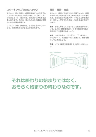 ビジネスイノベーションハブ株式会社
スタートアップの次のステップ
皆さんは、拡⼤可能かつ再現可能なビジネスモデル
に対する12のステップを⾒てきました（そして⾒
つけました︕）。皆さんは、次のステップを取る必
要があります。それは、皆さんの会社の最適な管理
のための知識や情報です。
これには、予算、所得申告、ピッチとネットワーキ
ング、投資家を⾒つけることが含まれます。
それは終わりの始まりではなく、
おそらく始まりの終わりなのです。
獲得 - 維持 - 育成
皆さんは、適切なプロダクトと市場フィット、再現
可能かつ拡⼤可能なビジネスモデルを⾒つけてきた
ため、自⾝のビジネスをスタートすることができま
す。スティーブブランク氏は、これを漏⽃に例えて
います。
獲得︓皆さんがそこに存在することを顧客が知って
いて、C.A.C（顧客獲得コスト）を可能な限り低く
抑えることを確実にしましょう。
維持︓ロイヤルティ・プログラム、プロダクト・
アップデート、高品質サービスを通して、顧客を維
持していきましょう。
育成︓L.T.V（顧客⽣涯価値）を上げていきましょ
う。
79
 
