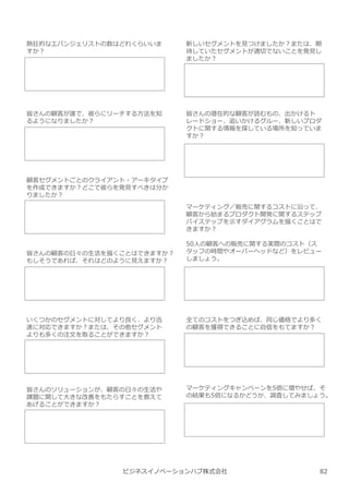 ビジネスイノベーションハブ株式会社
熱狂的なエバンジェリストの数はどれくらいいま
すか︖
皆さんの顧客が誰で、彼らにリーチする方法を知
るようになりましたか︖
顧客セグメントごとのクライアント・アーキタイプ
を作成できますか︖どこで彼らを発⾒すべきは分か
りましたか︖
皆さんの顧客の日々の⽣活を描くことはできますか︖
もしそうであれば、それはどのように⾒えますか︖
いくつかのセグメントに対してより良く、より迅
速に対応できますか︖または、その他セグメント
よりも多くの注⽂を取ることができますか︖
皆さんのソリューションが、顧客の日々の⽣活や
課題に関して⼤きな改善をもたらすことを教えて
あげることができますか︖
新しいセグメントを⾒つけましたか︖または、期
待していたセグメントが適切でないことを発⾒し
ましたか︖
皆さんの潜在的な顧客が読むもの、出かけるト
レードショー、追いかけるグルー、新しいプロダ
クトに関する情報を探している場所を知っていま
すか︖
マーケティング／販売に関するコストに沿って、
顧客から始まるプロダクト開発に関するステップ
バイステップを示すダイアグラムを描くことはで
きますか︖
50人の顧客への販売に関する実際のコスト（ス
タッフの時間やオーバーヘッドなど）をレビュー
しましょう。
全てのコストをつぎ込めば、同じ価格でより多く
の顧客を獲得できることに自信をもてますか︖
マーケティングキャンペーンを5倍に増やせば、そ
の結果も5倍になるかどうか、調査してみましょう。
82
 