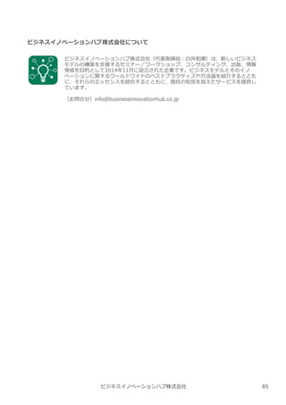 ビジネスイノベーションハブ株式会社 85
ビジネスイノベーションハブ株式会社について
ビジネスイノベーションハブ株式会社（代表取締役︓白井和康）は、新しいビジネス
モデルの構築を支援するセミナー／ワークショップ、コンサルティング、出版、情報
発信を目的として2014年11月に設⽴された企業です。ビジネスモデルとそのイノ
ベーションに関するワールドワイドのベストプラクティスや方法論を紹介するととも
に、それらのエッセンスを統合するとともに、独自の知⾒を加えたサービスを提供し
ています。
（お問合せ）info@businessinnovationhub.co.jp
 