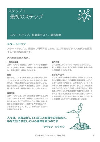 ビジネスイノベーションハブ株式会社
ステップ 1
最初のステップ
スタートアップ、起業家テスト、顧客開発
スタートアップ
スタートアップは、最適かつ再現可能であり、拡⼤可能なビジネスモデルを探索
する一時的な組織です。
これが意味するもの..
一時的な組織
スタートアップの目的は、スタートアップを維持す
ることではありません。最終的な狙いは顧客を獲得
し、⾦銭を稼ぎ、成⻑することです。
探索
皆さんは、これまで考案されてきた最も輝かしいイ
ノベーションをアイディアとして考えるかもしれま
せんが、それは真実ではないことが多いでしょう。
皆さんがさらに調査すべき前提を⽴てます。この調
査は多くのお⾦と時間を節約することができます。
再現可能
スタートアップは、いくらかのお⾦を稼ぐことと考
えることができますが、最終的にはそれが成功では
ありません。それでは何でしょうか︖皆さんは、1
回きりの収益ではなく、継続する再現可能なパター
ンを求めるべきです。そして、顧客のロイヤルティ
を高めていきます。
拡大可能
ゴールは1人のクライアントを持つことではなく、
新しい顧客によって多くの販売と利益を⽣成する多
くの顧客を持つことです。
ビジネスモデル
ビジネスモデルは基本的な質問に回答することです。
自社の顧客は誰か︖どの課題を顧客は解決しようと
しているのか（プロダクトと市場のフィット）︖ど
のように顧客を獲得するのか︖どのように顧客を維
持するのか︖どのように自社は成⻑するのか︖収益
戦略とプライシング概念は何か︖誰が自社のパート
ナーか︖ビジネスを運営するために必要なリソース
と活動は何か︖コストはどれくらい高くつくか︖多
くの質問を1つのモデルで整理していきます。
人々は、あなたがしていることを買うのではなく、
あなたがそれをしている理由を買うのです
サイモン・シネック
6
 