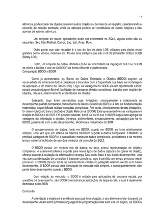 11
atômicos, pode ocorrer de objetos posuirem outros objetos ou de mais de um registro, caracterizando o
conceito de relação aninhada, onde os atributos podem ser constituídos de outras relações e não
apenas de valores atômicos.
Um conjunto de novos operadores pode ser encontrado no SQL3, alguns deles são os
seguintes: Set, Cast-Multiset, Cursor, Bag, List, Array, Row.
Outro ponto que vale ressaltar é o uso do tipo de dado LOB, utilizado para dados muito
grandes como vídeos, música e etc. Possui dois subtipos que são o CLOB (Character LOB) e BLOB
(Binary LOB).
Enfim, um conjunto de outras utilidades pode ser encontrado na linguagem SQL3 ou SQL99
de modo a facilitar o uso do SGBDOR de forma eficiente e padronizada.
Comparação BDOO x BDOR
Como já apresentado, os Banco de Dados Orientado a Objetos (BDOO) sugiram da
necessidade de armazenar dados complexos e de acabar com a disparidade que havia na modelagem
da aplicação e do Banco de Dados (BD). Logo, as vantagens do BDOO vieram rapidamente à tona:
possui uma abordagem flexível, facilidade de manusear objetos complexos, trabalha com noções de
objetos, classes, relacionamento e identidade de objetos.
Entretanto, logo foram percebidas suas limitações, principalmente a relacionada ao
desempenho quando comparado com o Banco de Dados Relacional (BDR) e a falta de fundamentação
matemática, o que dificulta realizar consultas complexas. Por conta, principalmente destas limitações,
foi desenvolvido do Banco de Dados Objeto Relacional (BDOR). Este apresenta diversas vantagens em
relação ao BDOO e ao BDR. Em poucas palavras, pode-se dizer que o BDOR surgiu para agregar as
vantagens da orientação a objetos (herança, polimorfismo, encapsulamento, abstração) que há no
BDOO, juntamente com o alto desempenho, eficiência e maturidade do BDR.
O armazenamento de dados, tanto em BDOO, quanto em BDOR, se torna relativamente
simples, uma vez que em ambos os bancos oferecem suporte a dados complexos. Entretanto, a
principal vantagem do BDOR é a capacidade manipular dados complexos, persistentes e ao mesmo
tempo manter a facilidade de uso dos métodos de consulta do SQL3.
O BDOO possui um modelo rico de dados, ou seja, possui representação de objetos
complexos, é extensível (oferece suporte para novos tipos de dados capazes de operar no objeto),
ofereço suporte à ocultação da informação e herança. Seu ponto fraco é seu baixo desempenho, uma
vez que sua otimização de consultas é bastante complexa, logo é perdido um tempo precioso neste
processo. O BDOR oferece todas as características citadas no parágrafo anterior, exceto a do baixo
desempenho. O BDOR possui uma otimização de consulta mais simples, e consequentemente, não
perde tanto desempenho quanto o BDOO.
Com relação ao mercado, o BDOO é voltado para aplicações de pequena escala, por
questões de desempenho. Já o BDOR busca alcançar aplicações de larga escala, a qual é atualmente
dominada pelos BDR.
Conclusão
A orientação a objetos é a tendência seja qual for a situação, o seu dilema é o fato da perda de
desempenho. Assim como primeiras linguagens de programação onde tudo era um objeto, os BDOOs
 