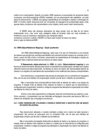 12
sofrem com o desempenho. Quando só existia o BDR, apareceu a necessidade de armazenar dados
complexos,uma ótima solução foi o BDOO, entretanto, por seu desempenho não satisfatório, um outro
banco foi desenvolvido, o BDOR, que agrega características da orientação a objetos e otimização do
BDR. O modelo objeto relacional pode ser comparado às linguagens de programação atuais, onde
apenas dados complexos são representados como objetos, tendo assim maior desempenho.
O BDOR ainda não alcançou aplicações de larga escala, pois se trata de um banco
relativamente novo, mas como suas vantagens estão se tornando cada vez mais evidentes, a
tendência é que as empresas e aplicações que manipulam dados
complexos comecem a utilizar o BDOR e no futuro este modelo de banco de dados
tome o lugar do tradicional BDR.
4.2 ORM (Object-Relational Mapping) – Seção quartenária
Um ORM (Object-Relational Mapping), nada mais é do que um Framework ou um conjunto
de classes que permite que você faça este trabalho sem precisar escrever códigos de conexão com o
banco, querys de SQL a todo o momento, preservando as características de orientação a objetos da
linguagem face à natureza relacional dos bancos de dados atuais.
O Mapeamento objeto-relacional (ou ORM, do inglês: Object-relational mapping) é uma
técnica de desenvolvimento utilizada para reduzir a impedância da programação orientada aos objetos
utilizando bancos de dados relacionais. As tabelas do banco de dados são representadas através de
classes e os registros de cada tabela são representados como instâncias das classes correspondentes.
Com esta técnica, o programador não precisa se preocupar com os comandos em linguagem
SQL; ele irá usar uma interface de programação simples que faz todo o trabalho de persistência.
Não é necessária uma correspondência direta entre as tabelas de dados e as classes do
programa. A relação entre as tabelas onde originam os dados e o objecto que os disponibiliza é
configurada pelo programador, isolando o código do programa das alterações à organização dos dados
nas tabelas do banco de dados.
A forma como este mapeamento é configurado depende da ferramenta que estamos a usar.
Como exemplo, o programador que use Hibernate na linguagem Java pode usar arquivos XML ou o
sistema de anotações que a linguagem providencia.
4.2.1. COMO DESENVOLVER UTILIZANDO O MODELO ORIENTADO A OBJETOS COM UM BANCO
DE DADOS RELACIONAL
Para desenvolver utilizando o modelo orientado a objeto com o banco de dado racional o
programador não precisa se preocupar com os comandos SQL; ele irá usar uma interface de
programação simples que faz todo o trabalho de persistência.
Não é necessária uma ligação direta entre as tabelas de dados e as classes do programa. A
relação entre as tabelas onde originam os dados e o objeto que os disponibiliza é configurada pelo
programador, isolando o código do programa das alterações à organização dos dados nas tabelas do
banco de dados.
 
