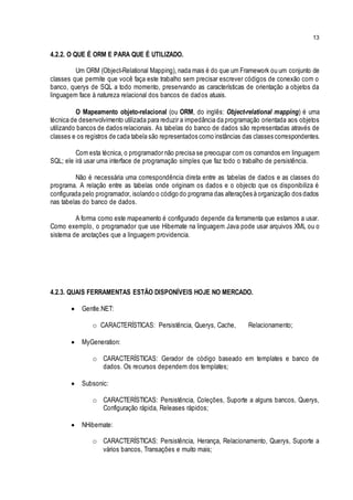 13
4.2.2. O QUE É ORM E PARA QUE É UTILIZADO.
Um ORM (Object-Relational Mapping), nada mais é do que um Framework ou um conjunto de
classes que permite que você faça este trabalho sem precisar escrever códigos de conexão com o
banco, querys de SQL a todo momento, preservando as características de orientação a objetos da
linguagem face à natureza relacional dos bancos de dados atuais.
O Mapeamento objeto-relacional (ou ORM, do inglês: Object-relational mapping) é uma
técnica de desenvolvimento utilizada para reduzir a impedância da programação orientada aos objetos
utilizando bancos de dados relacionais. As tabelas do banco de dados são representadas através de
classes e os registros de cada tabela são representados como instâncias das classes correspondentes.
Com esta técnica, o programador não precisa se preocupar com os comandos em linguagem
SQL; ele irá usar uma interface de programação simples que faz todo o trabalho de persistência.
Não é necessária uma correspondência direta entre as tabelas de dados e as classes do
programa. A relação entre as tabelas onde originam os dados e o objecto que os disponibiliza é
configurada pelo programador, isolando o código do programa das alterações à organização dos dados
nas tabelas do banco de dados.
A forma como este mapeamento é configurado depende da ferramenta que estamos a usar.
Como exemplo, o programador que use Hibernate na linguagem Java pode usar arquivos XML ou o
sistema de anotações que a linguagem providencia.
4.2.3. QUAIS FERRAMENTAS ESTÃO DISPONÍVEIS HOJE NO MERCADO.
 Gentle.NET:
o CARACTERÍSTICAS: Persistência, Querys, Cache, Relacionamento;
 MyGeneration:
o CARACTERÍSTICAS: Gerador de código baseado em templates e banco de
dados. Os recursos dependem dos templates;
 Subsonic:
o CARACTERÍSTICAS: Persistência, Coleções, Suporte a alguns bancos, Querys,
Configuração rápida, Releases rápidos;
 NHibernate:
o CARACTERÍSTICAS: Persistência, Herança, Relacionamento, Querys, Suporte a
vários bancos, Transações e muito mais;
 